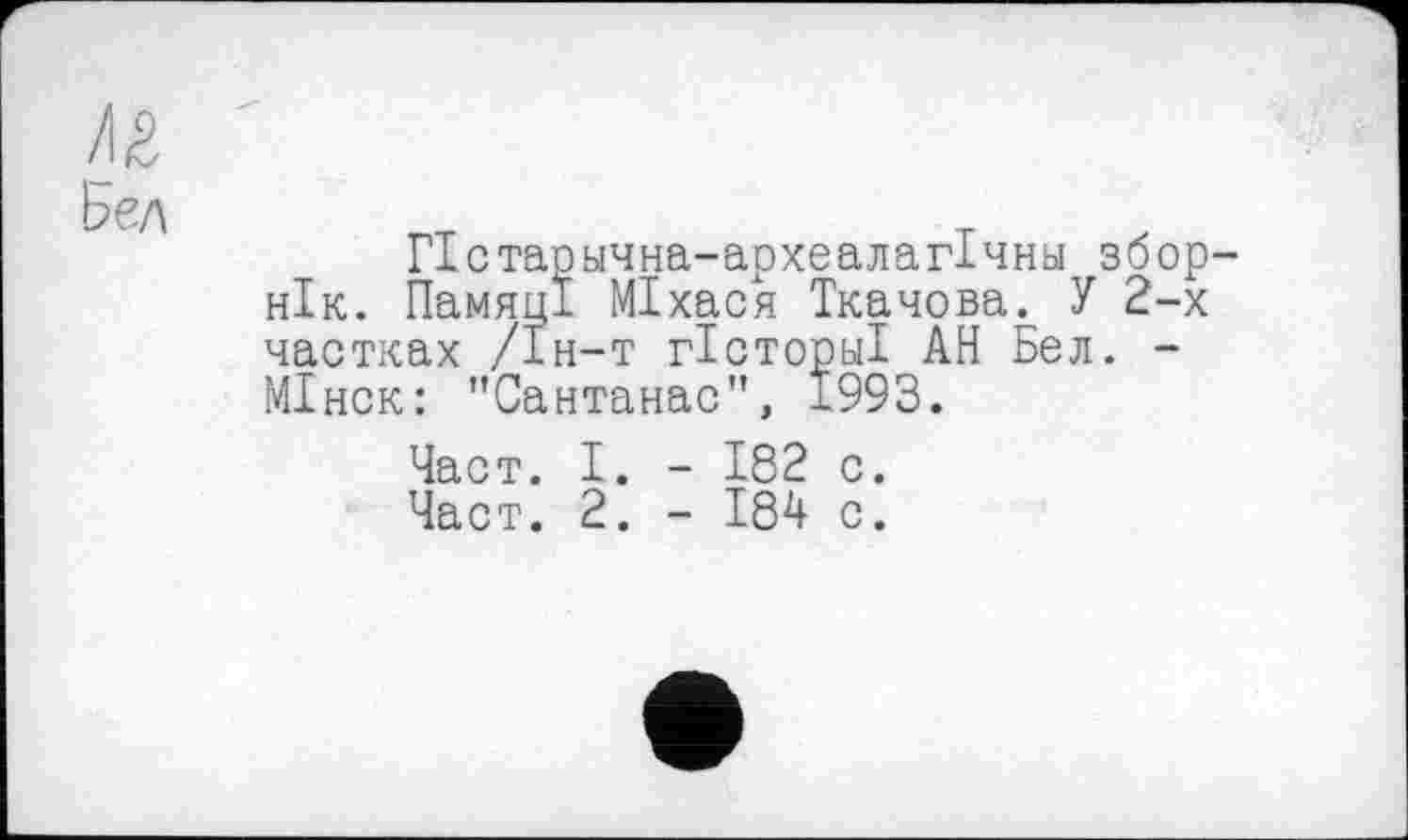 ﻿/їй
Ьел
ГІстаручна-археалагІчну збор-нік. Памяці МІхася Ткачова. У 2-х частках /Ін-т гісторьіі АН Бел. -МІнск: "Сантанас", 1993.
Част. І. - 182 с.
Част. 2. - 184 с.